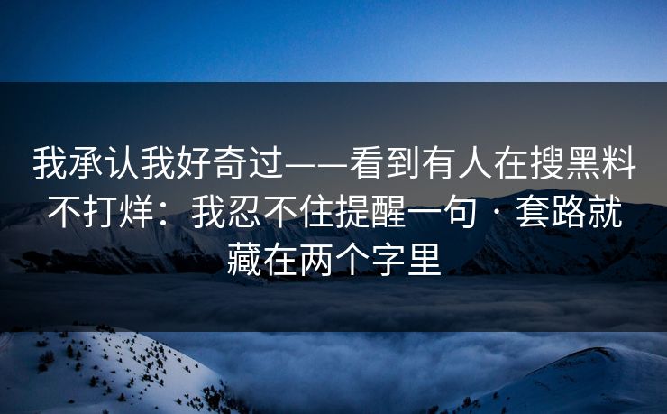 我承认我好奇过——看到有人在搜黑料不打烊：我忍不住提醒一句 · 套路就藏在两个字里
