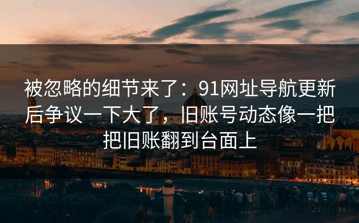 被忽略的细节来了：91网址导航更新后争议一下大了，旧账号动态像一把把旧账翻到台面上