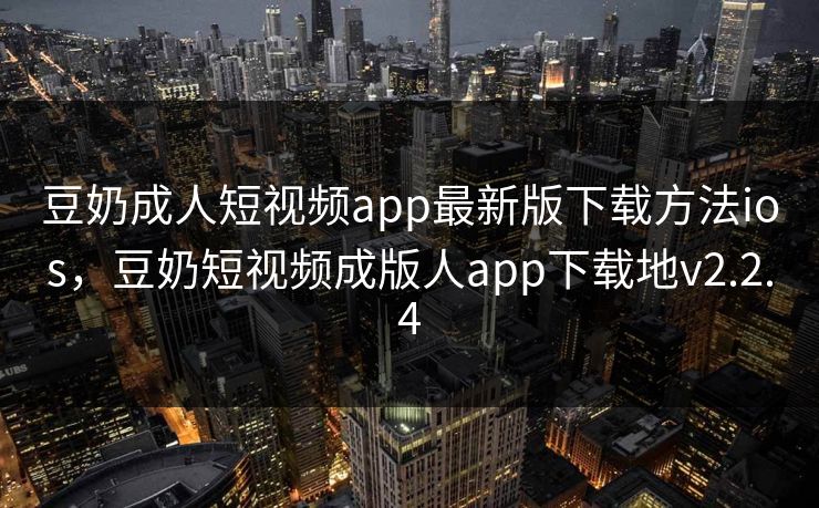 豆奶成人短视频app最新版下载方法ios，豆奶短视频成版人app下载地v2.2.4