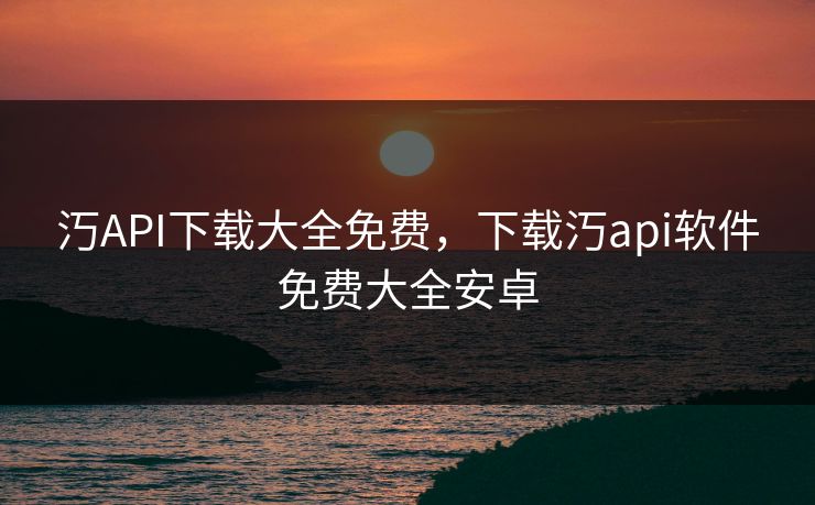 汅API下载大全免费，下载汅api软件免费大全安卓
