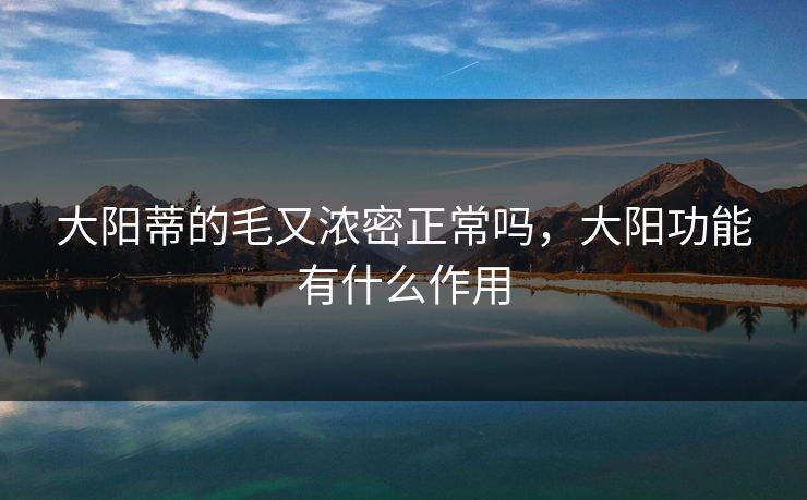 大阳蒂的毛又浓密正常吗,大阳功能有什么作用