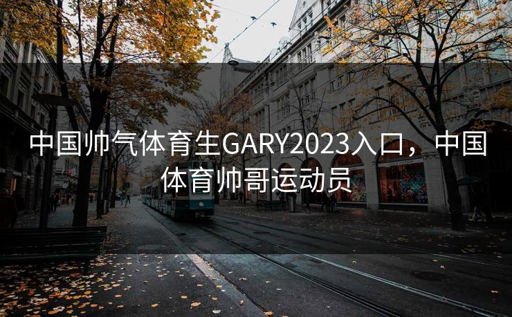 中国帅气体育生GARY2023入口，中国体育帅哥运动员