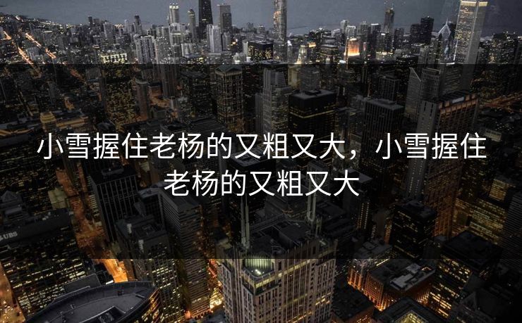 小雪握住老杨的又粗又大，小雪握住老杨的又粗又大