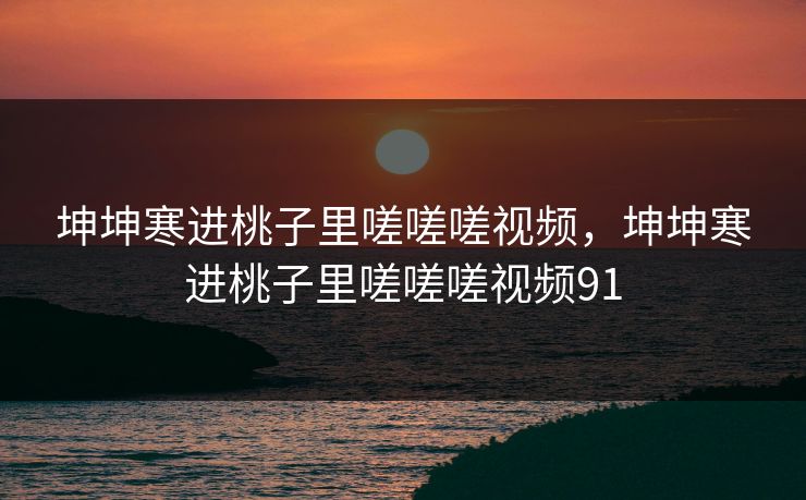 坤坤寒进桃子里嗟嗟嗟视频，坤坤寒进桃子里嗟嗟嗟视频91