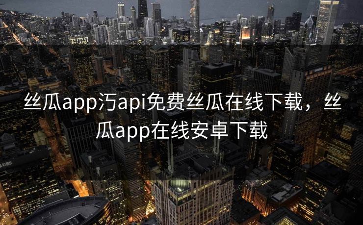 丝瓜app汅api免费丝瓜在线下载，丝瓜app在线安卓下载