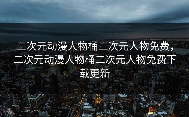 二次元动漫人物桶二次元人物免费，二次元动漫人物桶二次元人物免费下载更新