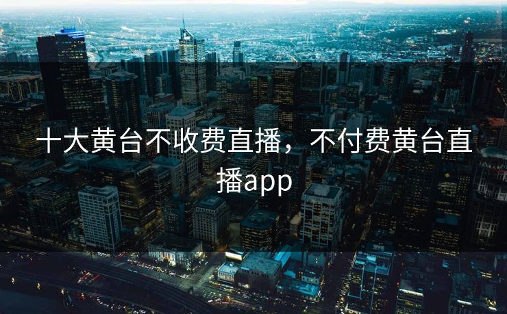 十大黄台不收费直播，不付费黄台直播app