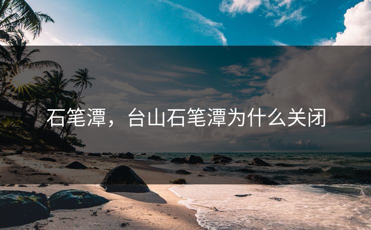 石笔潭，台山石笔潭为什么关闭