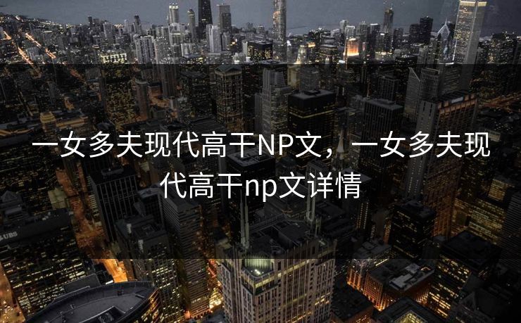 一女多夫现代高干NP文，一女多夫现代高干np文详情