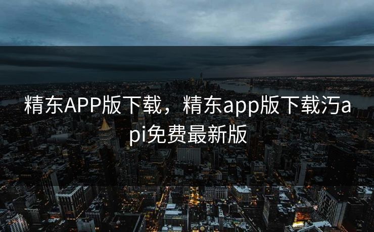 精东APP版下载，精东app版下载汅api免费最新版