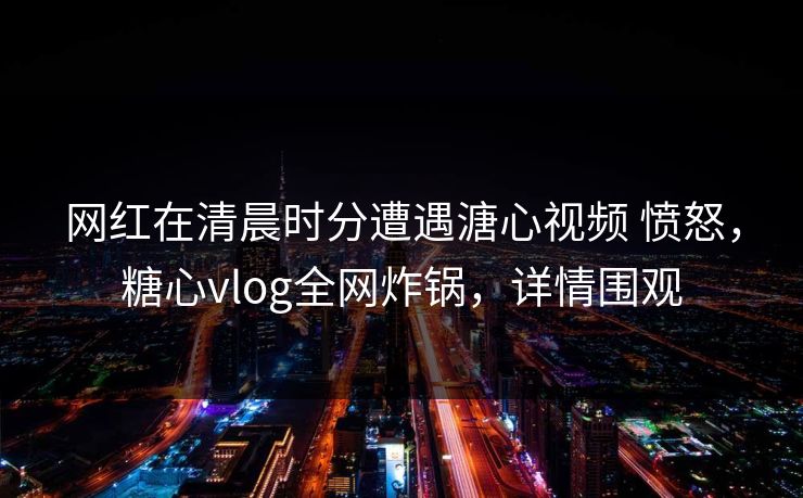 网红在清晨时分遭遇溏心视频 愤怒，糖心vlog全网炸锅，详情围观