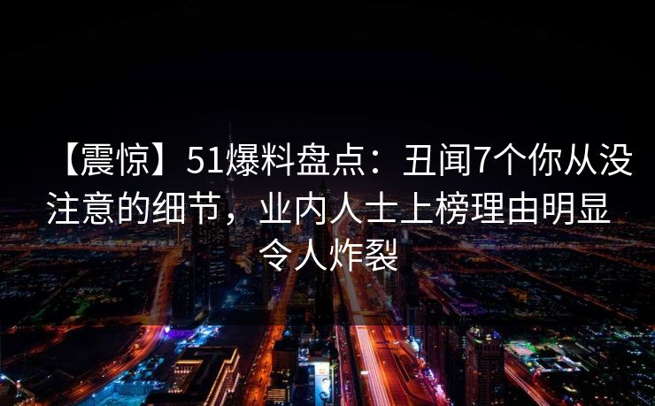 【震惊】51爆料盘点：丑闻7个你从没注意的细节，业内人士上榜理由明显令人炸裂