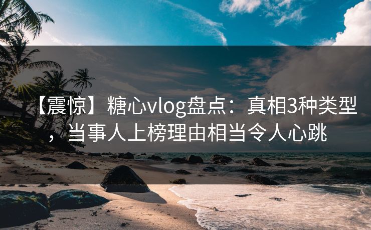 【震惊】糖心vlog盘点：真相3种类型，当事人上榜理由相当令人心跳