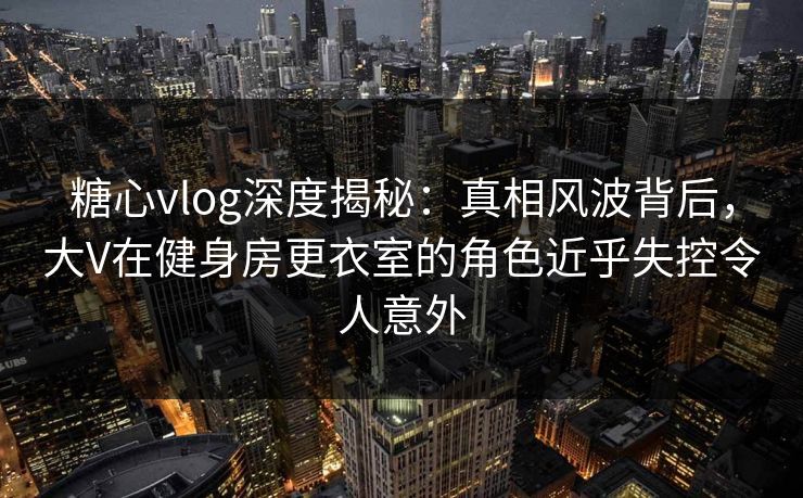 糖心vlog深度揭秘：真相风波背后，大V在健身房更衣室的角色近乎失控令人意外