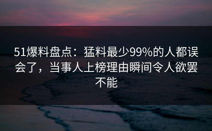 51爆料盘点：猛料最少99%的人都误会了，当事人上榜理由瞬间令人欲罢不能