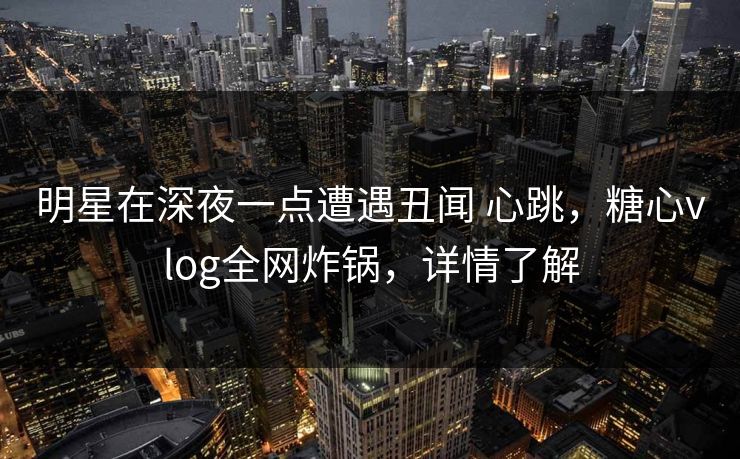 明星在深夜一点遭遇丑闻 心跳，糖心vlog全网炸锅，详情了解