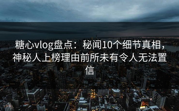糖心vlog盘点：秘闻10个细节真相，神秘人上榜理由前所未有令人无法置信