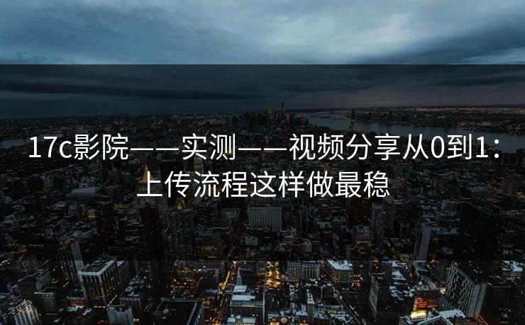17c影院——实测——视频分享从0到1：上传流程这样做最稳