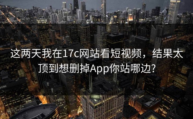 这两天我在17c网站看短视频，结果太顶到想删掉App你站哪边?