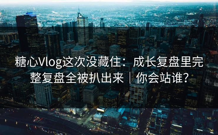 糖心Vlog这次没藏住：成长复盘里完整复盘全被扒出来｜你会站谁？