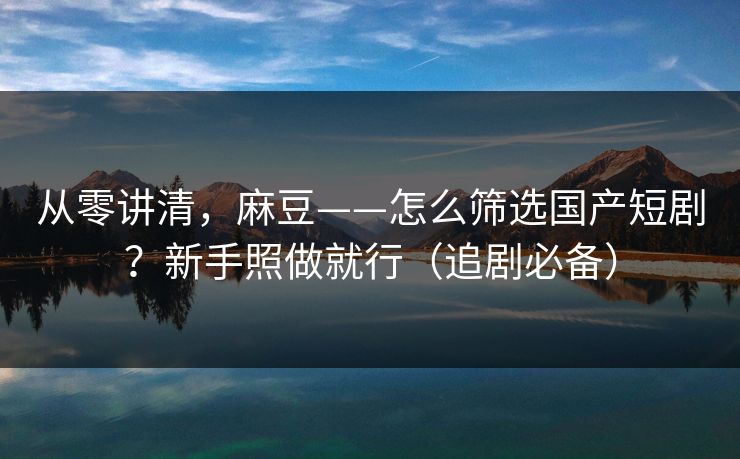 从零讲清,麻豆——怎么筛选国产短剧?新手照做就行(追剧必备)