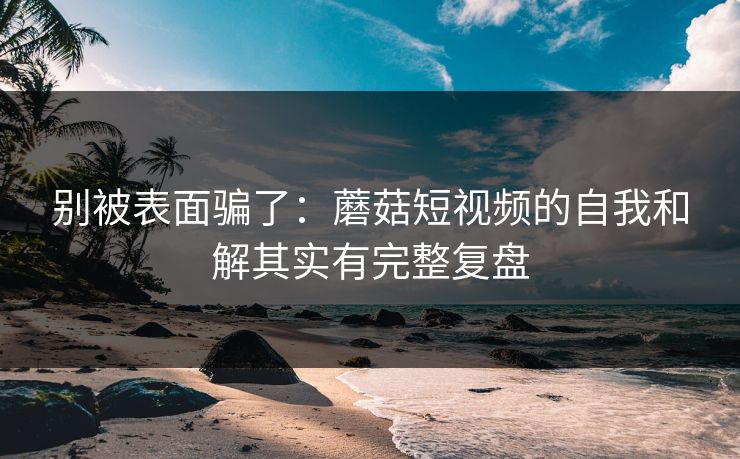 别被表面骗了:蘑菇短视频的自我和解其实有完整复盘