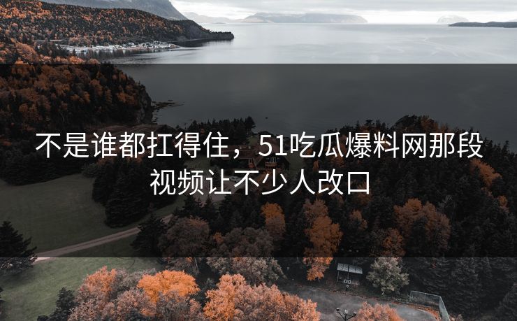 不是谁都扛得住，51吃瓜爆料网那段视频让不少人改口