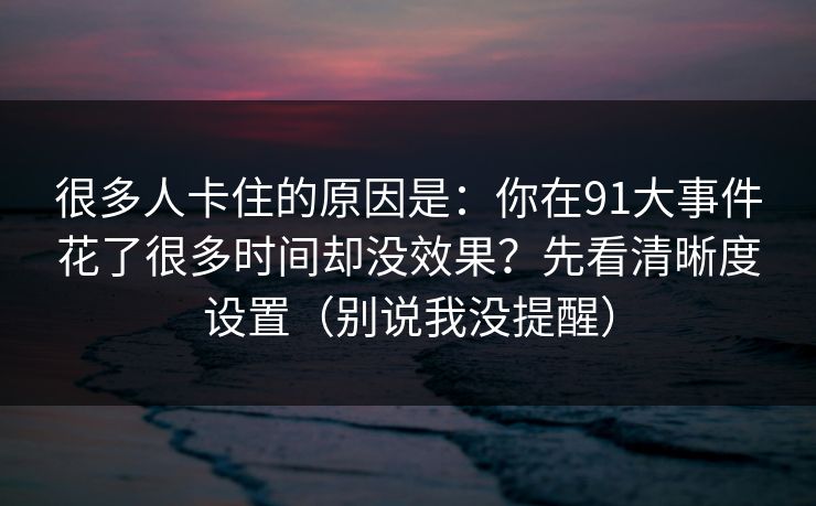 很多人卡住的原因是：你在91大事件花了很多时间却没效果？先看清晰度设置（别说我没提醒）