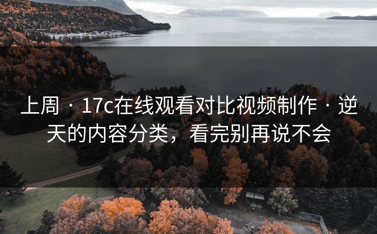 上周 · 17c在线观看对比视频制作 · 逆天的内容分类,看完别再说不会