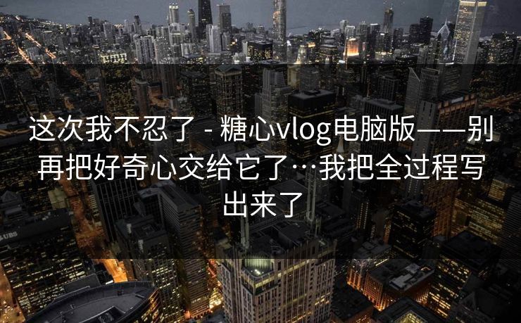这次我不忍了 - 糖心vlog电脑版——别再把好奇心交给它了…我把全过程写出来了