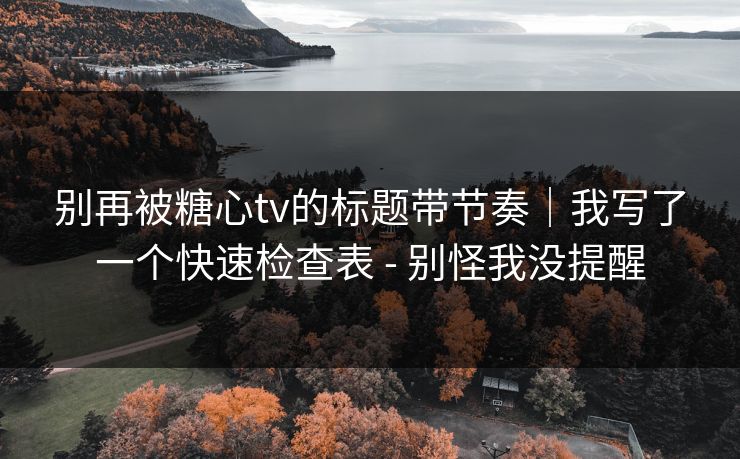 别再被糖心tv的标题带节奏｜我写了一个快速检查表 - 别怪我没提醒
