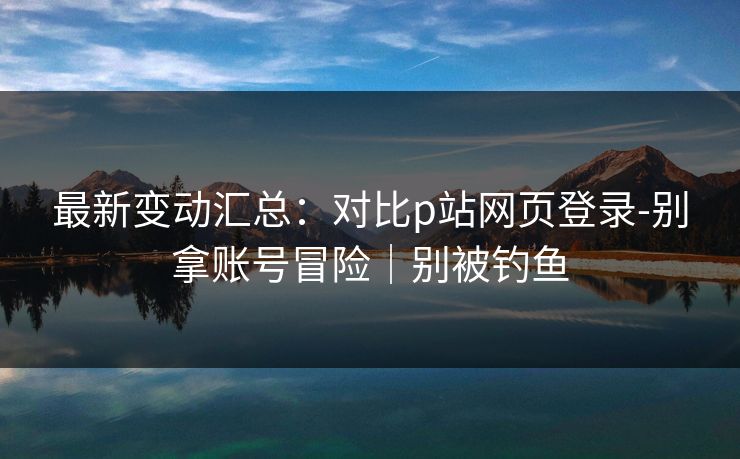 最新变动汇总:对比p站网页登录-别拿账号冒险|别被钓鱼