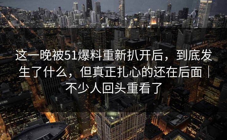 这一晚被51爆料重新扒开后，到底发生了什么，但真正扎心的还在后面｜不少人回头重看了