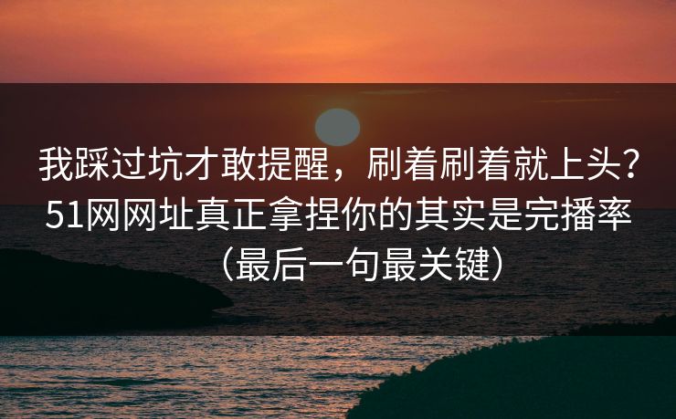 我踩过坑才敢提醒，刷着刷着就上头？51网网址真正拿捏你的其实是完播率（最后一句最关键）