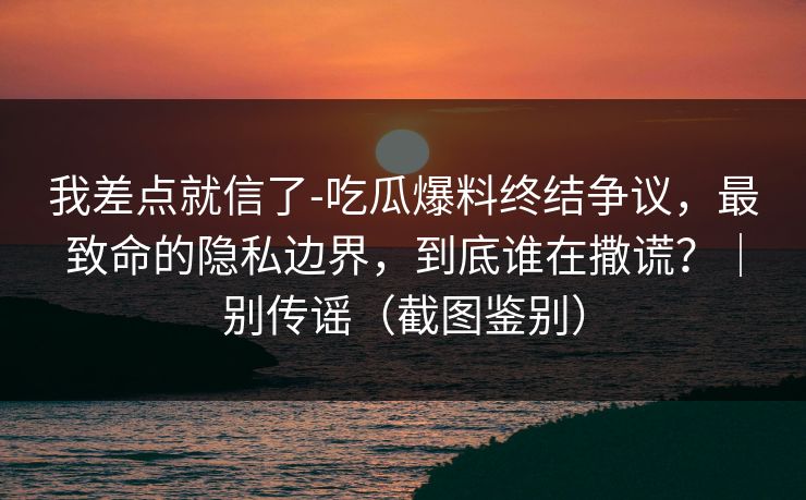 我差点就信了-吃瓜爆料终结争议,最致命的隐私边界,到底谁在撒谎?|别传谣(截图鉴别)