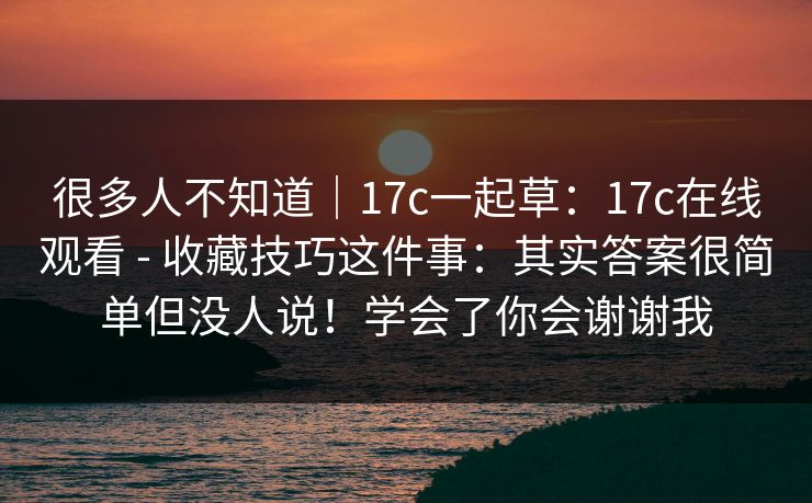 很多人不知道|17c一起草:17c在线观看 - 收藏技巧这件事:其实答案很简单但没人说!学会了你会谢谢我 很多人不知道|17c一起草:17c在线观看 - 收藏技巧这件事:其实答案很简单但没人说!学会了你会谢谢我