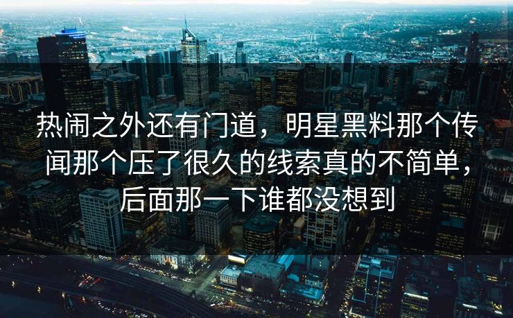 热闹之外还有门道，明星黑料那个传闻那个压了很久的线索真的不简单，后面那一下谁都没想到