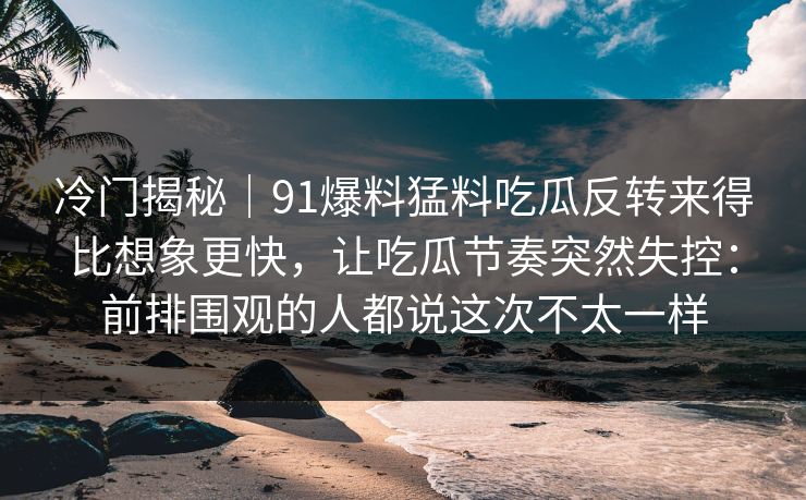 冷门揭秘｜91爆料猛料吃瓜反转来得比想象更快，让吃瓜节奏突然失控：前排围观的人都说这次不太一样