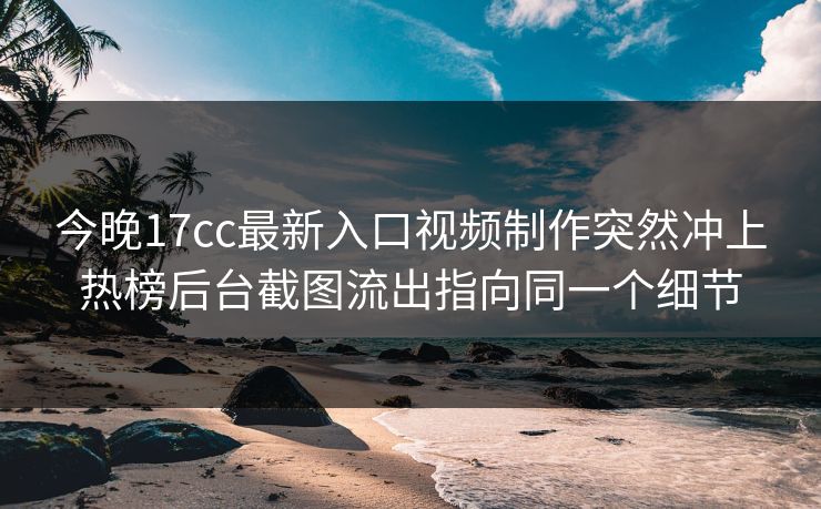 今晚17cc最新入口视频制作突然冲上热榜后台截图流出指向同一个细节