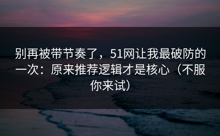别再被带节奏了，51网让我最破防的一次：原来推荐逻辑才是核心（不服你来试）