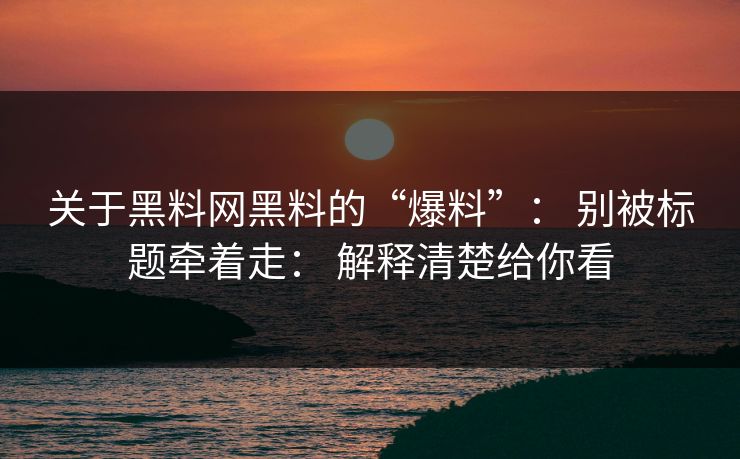 关于黑料网黑料的“爆料”： 别被标题牵着走： 解释清楚给你看