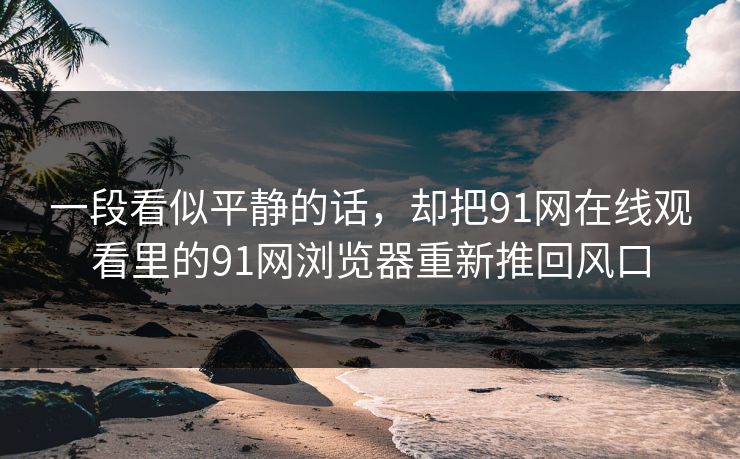 一段看似平静的话，却把91网在线观看里的91网浏览器重新推回风口