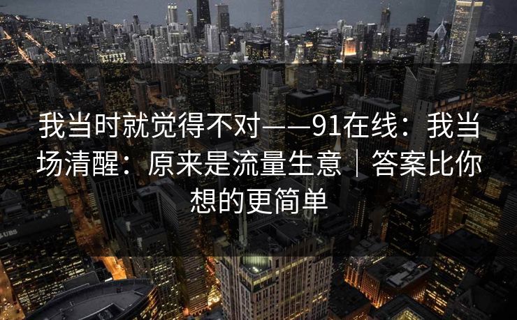 我当时就觉得不对——91在线：我当场清醒：原来是流量生意｜答案比你想的更简单