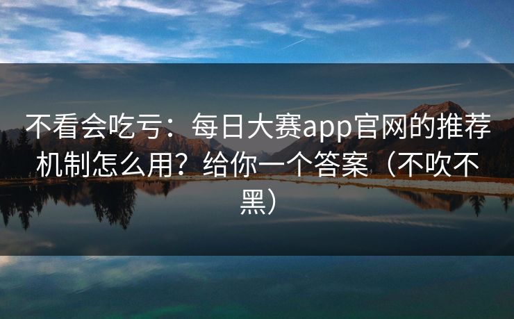 不看会吃亏:每日大赛app官网的推荐机制怎么用?给你一个答案(不吹不黑) 不看会吃亏:每日大赛app官网的推荐机制怎么用?给你一个答案(不吹不黑)