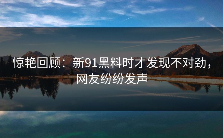惊艳回顾：新91黑料时才发现不对劲，网友纷纷发声