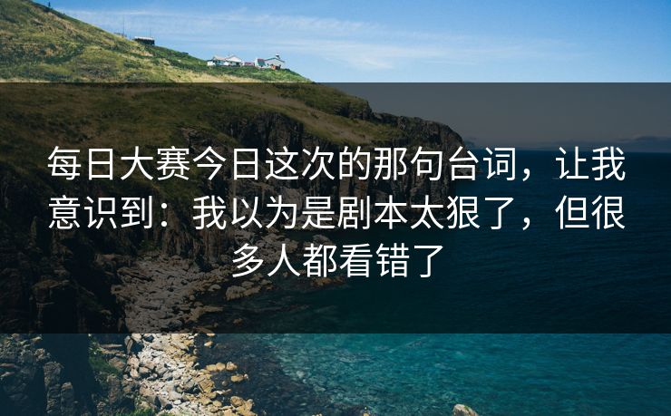 每日大赛今日这次的那句台词，让我意识到：我以为是剧本太狠了，但很多人都看错了