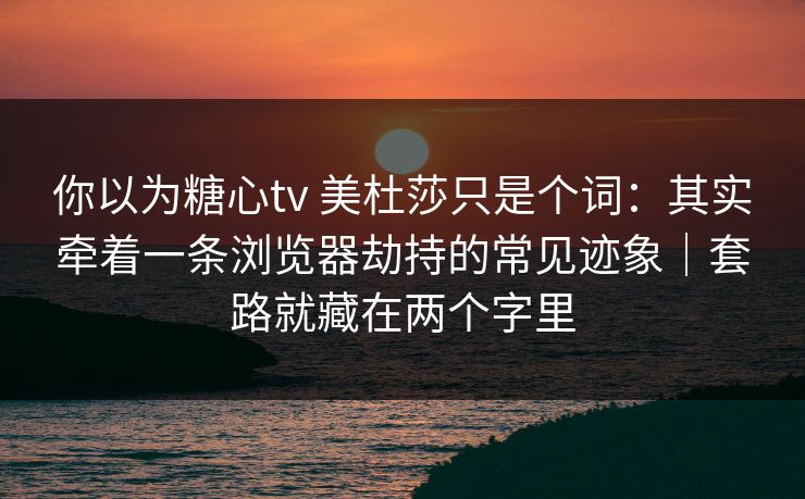 你以为糖心tv 美杜莎只是个词：其实牵着一条浏览器劫持的常见迹象｜套路就藏在两个字里