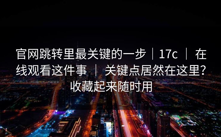 官网跳转里最关键的一步｜17c ｜ 在线观看这件事 ｜ 关键点居然在这里？收藏起来随时用