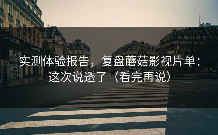 实测体验报告,复盘蘑菇影视片单:这次说透了(看完再说) 实测体验报告,复盘蘑菇影视片单:这次说透了(看完再说)
