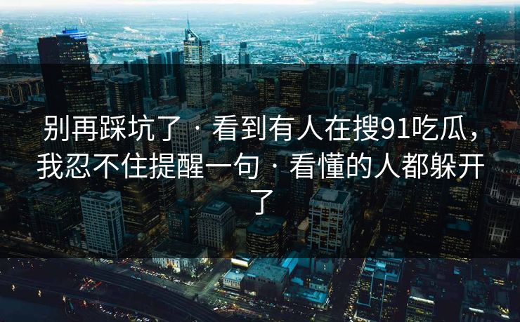 别再踩坑了 · 看到有人在搜91吃瓜，我忍不住提醒一句 · 看懂的人都躲开了